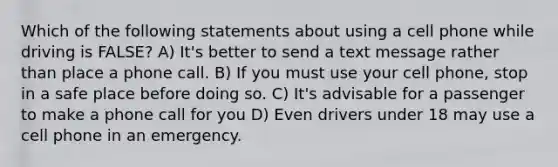 Which of the following statements about using a cell phone while driving is FALSE? A) It's better to send a text message rather than place a phone call. B) If you must use your cell phone, stop in a safe place before doing so. C) It's advisable for a passenger to make a phone call for you D) Even drivers under 18 may use a cell phone in an emergency.