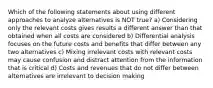 Which of the following statements about using different approaches to analyze alternatives is NOT true? a) Considering only the relevant costs gives results a different answer than that obtained when all costs are considered b) Differential analysis focuses on the future costs and benefits that differ between any two alternatives c) Mixing irrelevant costs with relevant costs may cause confusion and distract attention from the information that is critical d) Costs and revenues that do not differ between alternatives are irrelevant to decision making