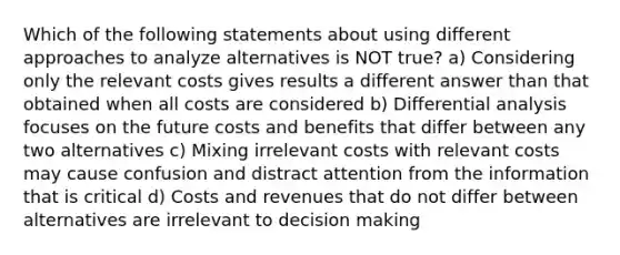 Which of the following statements about using different approaches to analyze alternatives is NOT true? a) Considering only the relevant costs gives results a different answer than that obtained when all costs are considered b) Differential analysis focuses on the future costs and benefits that differ between any two alternatives c) Mixing irrelevant costs with relevant costs may cause confusion and distract attention from the information that is critical d) Costs and revenues that do not differ between alternatives are irrelevant to decision making