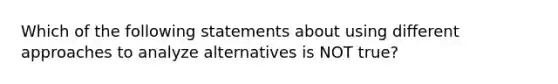 Which of the following statements about using different approaches to analyze alternatives is NOT true?