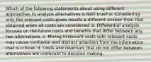 Which of the following statements about using different approaches to analyze alternatives is NOT true? a. Considering only the relevant costs gives results a different answer than that obtained when all costs are considered. b. Differential analysis focuses on the future costs and benefits that differ between any two alternatives. c. Mixing irrelevant costs with relevant costs may cause confusion and distract attention from the information that is critical. d. Costs and revenues that do not differ between alternatives are irrelevant to decision making.