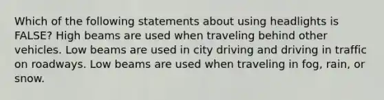 Which of the following statements about using headlights is FALSE? High beams are used when traveling behind other vehicles. Low beams are used in city driving and driving in traffic on roadways. Low beams are used when traveling in fog, rain, or snow.