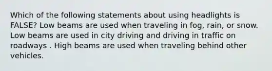 Which of the following statements about using headlights is FALSE? Low beams are used when traveling in fog, rain, or snow. Low beams are used in city driving and driving in traffic on roadways . High beams are used when traveling behind other vehicles.