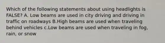 Which of the following statements about using headlights is FALSE? A. Low beams are used in city driving and driving in traffic on roadways B.High beams are used when traveling behind vehicles c.Low beams are used when traveling in fog, rain, or snow