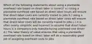 Which of the following statements about using a plantwide overhead rate based on direct labor is correct? a.) Using a plantwide overhead rate based on direct labor-hours will ensure that direct labor costs are correctly traced to jobs b.) Using a plantwide overhead rate based on direct labor costs will ensure that direct labor costs will be correctly traced to jobs c.) It is often overly simplistic and incorrect to assume that direct labor-hours is a company's only manufacturing overhead cost driver d.) The labor theory of value ensures that using a plantwide overhead rate based on direct labor will do a reasonably good job of assigning overhead costs to jobs