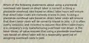 Which of the following statements about using a plantwide overhead rate based on direct labor is correct? a.Using a plantwide overhead rate based on direct labor-hours will ensure that direct labor costs are correctly traced to jobs. b.Using a plantwide overhead rate based on direct labor costs will ensure that direct labor costs will be correctly traced to jobs. c.It is often overly simplistic and incorrect to assume that direct labor-hours is a company's only manufacturing overhead cost driver. d.The labor theory of value ensures that using a plantwide overhead rate based on direct labor will do a reasonably good job of assigning overhead costs to jobs.