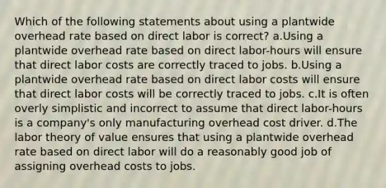 Which of the following statements about using a plantwide overhead rate based on direct labor is correct? a.Using a plantwide overhead rate based on direct labor-hours will ensure that direct labor costs are correctly traced to jobs. b.Using a plantwide overhead rate based on direct labor costs will ensure that direct labor costs will be correctly traced to jobs. c.It is often overly simplistic and incorrect to assume that direct labor-hours is a company's only manufacturing overhead cost driver. d.The labor theory of value ensures that using a plantwide overhead rate based on direct labor will do a reasonably good job of assigning overhead costs to jobs.