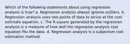 Which of the following statements about using regression analysis is true? a. Regression analysis always ignores outliers. b. Regression analysis uses two points of data to arrive at the cost estimate equation. c. The R-square generated by the regression analysis is a measure of how well the regression analysis cost equation fits the data. d. Regression analysis is a subjective cost estimation method.