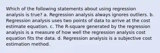 Which of the following statements about using regression analysis is true? a. Regression analysis always ignores outliers. b. Regression analysis uses two points of data to arrive at the cost estimate equation. c. The R-square generated by the regression analysis is a measure of how well the regression analysis cost equation fits the data. d. Regression analysis is a subjective cost estimation method.