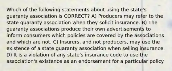 Which of the following statements about using the state's guaranty association is CORRECT? A) Producers may refer to the state guaranty association when they solicit insurance. B) The guaranty associations produce their own advertisements to inform consumers which policies are covered by the associations and which are not. C) Insurers, and not producers, may use the existence of a state guaranty association when selling insurance. D) It is a violation of any state's insurance code to use the association's existence as an endorsement for a particular policy.