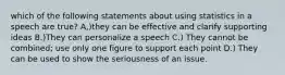 which of the following statements about using statistics in a speech are true? A,)they can be effective and clarify supporting ideas B.)They can personalize a speech C.) They cannot be combined; use only one figure to support each point D.) They can be used to show the seriousness of an issue.