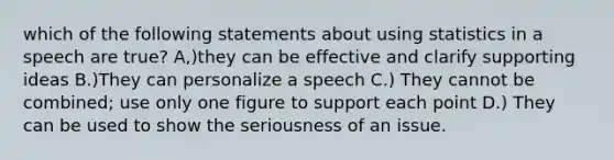 which of the following statements about using statistics in a speech are true? A,)they can be effective and clarify supporting ideas B.)They can personalize a speech C.) They cannot be combined; use only one figure to support each point D.) They can be used to show the seriousness of an issue.