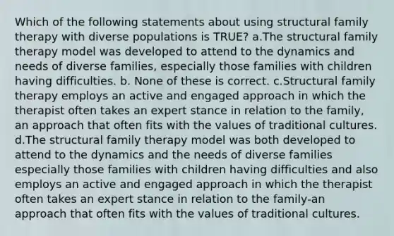 Which of the following statements about using structural family therapy with diverse populations is TRUE? а.The structural family therapy model was developed to attend to the dynamics and needs of diverse families, especially those families with children having difficulties. b. None of these is correct. c.Structural family therapy employs an active and engaged approach in which the therapist often takes an expert stance in relation to the family, an approach that often fits with the values of traditional cultures. d.The structural family therapy model was both developed to attend to the dynamics and the needs of diverse families especially those families with children having difficulties and also employs an active and engaged approach in which the therapist often takes an expert stance in relation to the family-an approach that often fits with the values of traditional cultures.