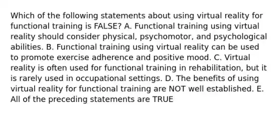 Which of the following statements about using virtual reality for functional training is FALSE? A. Functional training using virtual reality should consider physical, psychomotor, and psychological abilities. B. Functional training using virtual reality can be used to promote exercise adherence and positive mood. C. Virtual reality is often used for functional training in rehabilitation, but it is rarely used in occupational settings. D. The benefits of using virtual reality for functional training are NOT well established. E. All of the preceding statements are TRUE