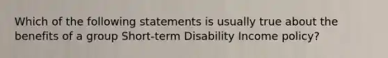 Which of the following statements is usually true about the benefits of a group Short-term Disability Income policy?