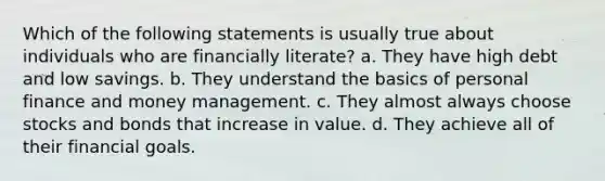 Which of the following statements is usually true about individuals who are financially literate? a. They have high debt and low savings. b. They understand the basics of personal finance and money management. c. They almost always choose stocks and bonds that increase in value. d. They achieve all of their financial goals.