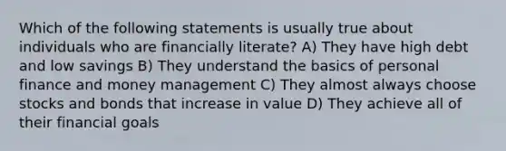 Which of the following statements is usually true about individuals who are financially literate? A) They have high debt and low savings B) They understand the basics of personal finance and money management C) They almost always choose stocks and bonds that increase in value D) They achieve all of their financial goals