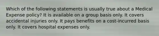 Which of the following statements is usually true about a Medical Expense policy? It is available on a group basis only. It covers accidental injuries only. It pays benefits on a cost-incurred basis only. It covers hospital expenses only.