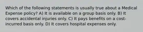 Which of the following statements is usually true about a Medical Expense policy? A) It is available on a group basis only. B) It covers accidental injuries only. C) It pays benefits on a cost-incurred basis only. D) It covers hospital expenses only.