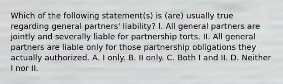 Which of the following statement(s) is (are) usually true regarding general partners' liability? I. All general partners are jointly and severally liable for partnership torts. II. All general partners are liable only for those partnership obligations they actually authorized. A. I only. B. II only. C. Both I and II. D. Neither I nor II.