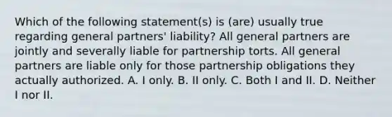 Which of the following statement(s) is (are) usually true regarding general partners' liability? All general partners are jointly and severally liable for partnership torts. All general partners are liable only for those partnership obligations they actually authorized. A. I only. B. II only. C. Both I and II. D. Neither I nor II.