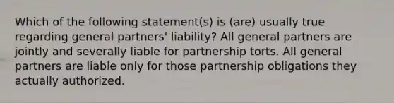 Which of the following statement(s) is (are) usually true regarding general partners' liability? All general partners are jointly and severally liable for partnership torts. All general partners are liable only for those partnership obligations they actually authorized.