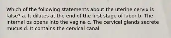 Which of the following statements about the uterine cervix is false? a. It dilates at the end of the first stage of labor b. The internal os opens into the vagina c. The cervical glands secrete mucus d. It contains the cervical canal