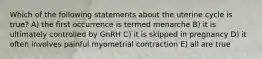 Which of the following statements about the uterine cycle is true? A) the first occurrence is termed menarche B) it is ultimately controlled by GnRH C) it is skipped in pregnancy D) it often involves painful myometrial contraction E) all are true