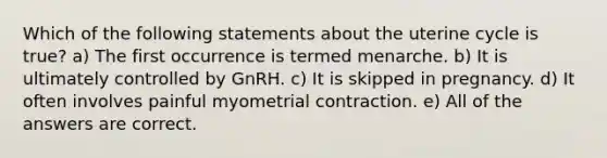 Which of the following statements about the uterine cycle is true? a) The first occurrence is termed menarche. b) It is ultimately controlled by GnRH. c) It is skipped in pregnancy. d) It often involves painful myometrial contraction. e) All of the answers are correct.