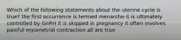 Which of the following statements about the uterine cycle is true? the first occurrence is termed menarche it is ultimately controlled by GnRH it is skipped in pregnancy it often involves painful myometrial contraction all are true