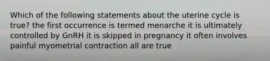 Which of the following statements about the uterine cycle is true? the first occurrence is termed menarche it is ultimately controlled by GnRH it is skipped in pregnancy it often involves painful myometrial contraction all are true