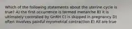 Which of the following statements about the uterine cycle is true? A) the first occurrence is termed menarche B) it is ultimately controlled by GnRH C) is skipped in pregnancy D) often involves painful myometrial contraction E) All are true