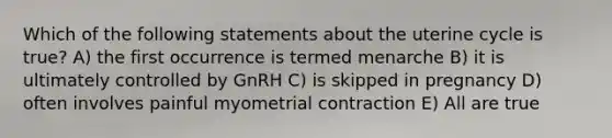 Which of the following statements about the uterine cycle is true? A) the first occurrence is termed menarche B) it is ultimately controlled by GnRH C) is skipped in pregnancy D) often involves painful myometrial contraction E) All are true