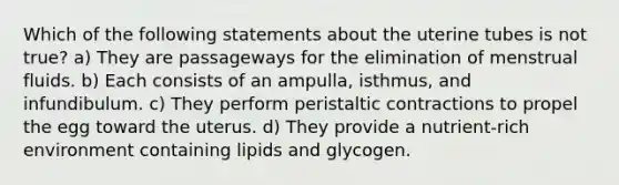 Which of the following statements about the uterine tubes is not true? a) They are passageways for the elimination of menstrual fluids. b) Each consists of an ampulla, isthmus, and infundibulum. c) They perform peristaltic contractions to propel the egg toward the uterus. d) They provide a nutrient-rich environment containing lipids and glycogen.