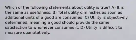 Which of the following statements about utility is true? A) It is the same as usefulness. B) Total utility diminishes as soon as additional units of a good are consumed. C) Utility is objectively determined, meaning a good should provide the same satisfaction to whomever consumes it. D) Utility is difficult to measure quantitatively.