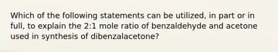 Which of the following statements can be utilized, in part or in full, to explain the 2:1 mole ratio of benzaldehyde and acetone used in synthesis of dibenzalacetone?