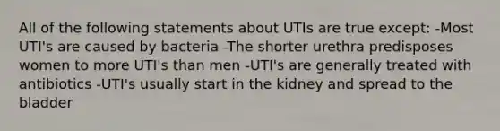 All of the following statements about UTIs are true except: -Most UTI's are caused by bacteria -The shorter urethra predisposes women to more UTI's than men -UTI's are generally treated with antibiotics -UTI's usually start in the kidney and spread to the bladder