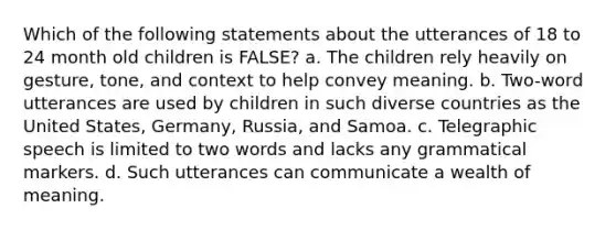 Which of the following statements about the utterances of 18 to 24 month old children is FALSE? a. The children rely heavily on gesture, tone, and context to help convey meaning. b. Two-word utterances are used by children in such diverse countries as the United States, Germany, Russia, and Samoa. c. Telegraphic speech is limited to two words and lacks any grammatical markers. d. Such utterances can communicate a wealth of meaning.