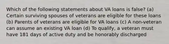 Which of the following statements about VA loans is false? (a) Certain surviving spouses of veterans are eligible for these loans (b) Parents of veterans are eligible for VA loans (c) A non-veteran can assume an existing VA loan (d) To qualify, a veteran must have 181 days of active duty and be honorably discharged