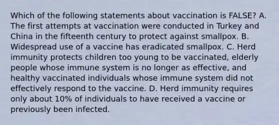 Which of the following statements about vaccination is FALSE? A. The first attempts at vaccination were conducted in Turkey and China in the fifteenth century to protect against smallpox. B. Widespread use of a vaccine has eradicated smallpox. C. Herd immunity protects children too young to be vaccinated, elderly people whose immune system is no longer as effective, and healthy vaccinated individuals whose immune system did not effectively respond to the vaccine. D. Herd immunity requires only about 10% of individuals to have received a vaccine or previously been infected.