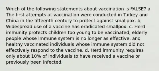 Which of the following statements about vaccination is FALSE? a. The first attempts at vaccination were conducted in Turkey and China in the fifteenth century to protect against smallpox. b. Widespread use of a vaccine has eradicated smallpox. c. Herd immunity protects children too young to be vaccinated, elderly people whose immune system is no longer as effective, and healthy vaccinated individuals whose immune system did not effectively respond to the vaccine. d. Herd immunity requires only about 10% of individuals to have received a vaccine or previously been infected.