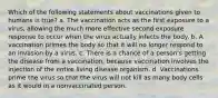 Which of the following statements about vaccinations given to humans is true? a. The vaccination acts as the first exposure to a virus, allowing the much more effective second exposure response to occur when the virus actually infects the body. b. A vaccination primes the body so that it will no longer respond to an invasion by a virus. c. There is a chance of a person's getting the disease from a vaccination, because vaccination involves the injection of the entire living disease organism. d. Vaccinations prime the virus so that the virus will not kill as many body cells as it would in a nonvaccinated person.