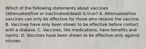 Which of the following statements about vaccines (attenuated/live or inactivated/dead) is true? A. Attenuated/live vaccines can only be effective for those who receive the vaccine. B. Vaccines have only been shown to be effective before contact with a disease. C. Vaccines, like medications, have benefits and harms. D. Vaccines have been shown to be effective only against viruses.