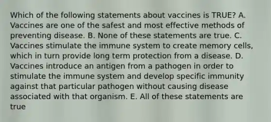 Which of the following statements about vaccines is TRUE? A. Vaccines are one of the safest and most effective methods of preventing disease. B. None of these statements are true. C. Vaccines stimulate the immune system to create memory cells, which in turn provide long term protection from a disease. D. Vaccines introduce an antigen from a pathogen in order to stimulate the immune system and develop specific immunity against that particular pathogen without causing disease associated with that organism. E. All of these statements are true