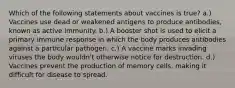 Which of the following statements about vaccines is true? a.) Vaccines use dead or weakened antigens to produce antibodies, known as active immunity. b.) A booster shot is used to elicit a primary immune response in which the body produces antibodies against a particular pathogen. c.) A vaccine marks invading viruses the body wouldn't otherwise notice for destruction. d.) Vaccines prevent the production of memory cells, making it difficult for disease to spread.