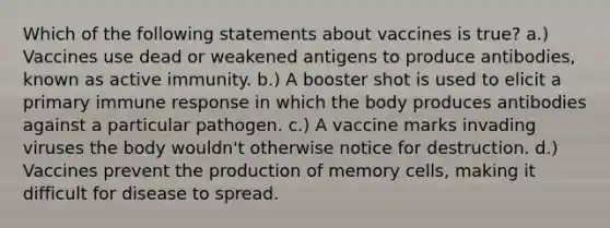 Which of the following statements about vaccines is true? a.) Vaccines use dead or weakened antigens to produce antibodies, known as active immunity. b.) A booster shot is used to elicit a primary immune response in which the body produces antibodies against a particular pathogen. c.) A vaccine marks invading viruses the body wouldn't otherwise notice for destruction. d.) Vaccines prevent the production of memory cells, making it difficult for disease to spread.