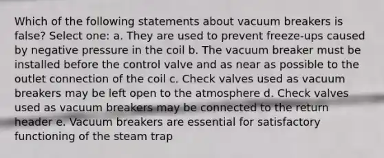 Which of the following statements about vacuum breakers is false? Select one: a. They are used to prevent freeze-ups caused by negative pressure in the coil b. The vacuum breaker must be installed before the control valve and as near as possible to the outlet connection of the coil c. Check valves used as vacuum breakers may be left open to the atmosphere d. Check valves used as vacuum breakers may be connected to the return header e. Vacuum breakers are essential for satisfactory functioning of the steam trap