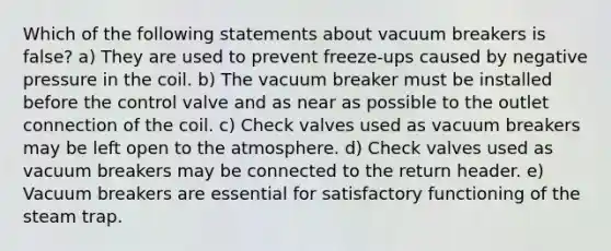 Which of the following statements about vacuum breakers is false? a) They are used to prevent freeze-ups caused by negative pressure in the coil. b) The vacuum breaker must be installed before the control valve and as near as possible to the outlet connection of the coil. c) Check valves used as vacuum breakers may be left open to the atmosphere. d) Check valves used as vacuum breakers may be connected to the return header. e) Vacuum breakers are essential for satisfactory functioning of the steam trap.