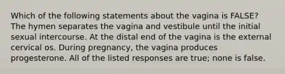 Which of the following statements about the vagina is FALSE? The hymen separates the vagina and vestibule until the initial sexual intercourse. At the distal end of the vagina is the external cervical os. During pregnancy, the vagina produces progesterone. All of the listed responses are true; none is false.