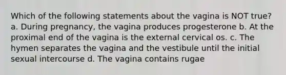 Which of the following statements about the vagina is NOT true? a. During pregnancy, the vagina produces progesterone b. At the proximal end of the vagina is the external cervical os. c. The hymen separates the vagina and the vestibule until the initial sexual intercourse d. The vagina contains rugae